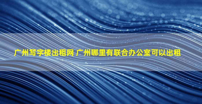 广州写字楼出租网 广州哪里有联合办公室可以出租